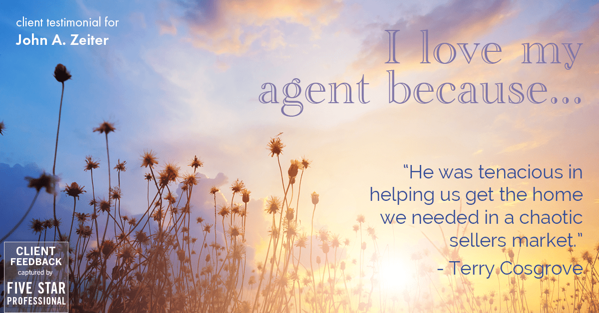 Testimonial for real estate agent John Zeiter in , : Love My Agent: "He was tenacious in helping us get the home we needed in a chaotic sellers market." - Terry Cosgrove
