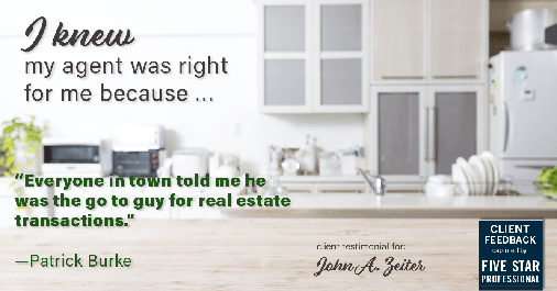 Testimonial for real estate agent John Zeiter in , : Right Agent: "Everyone in town told me he was the go to guy for real estate transactions." - Patrick Burke