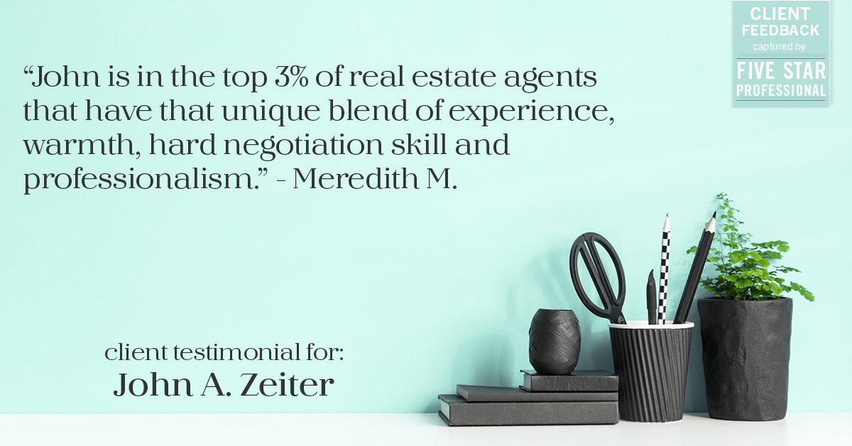 Testimonial for real estate agent John Zeiter in , : "John is in the top 3% of real estate agents that have that unique blend of experience, warmth, hard negotiation skill and professionalism." - Meredith M.