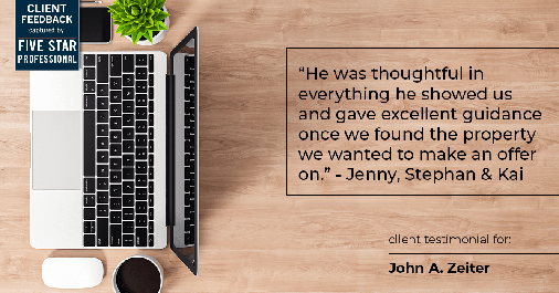Testimonial for real estate agent John Zeiter in , : "He was thoughtful in everything he showed us and gave excellent guidance once we found the property we wanted to make an offer on." - Jenny, Stephan & Kai
