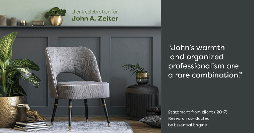 Testimonial for real estate agent John Zeiter in , : "John's warmth and organized professionalism are a rare combination."