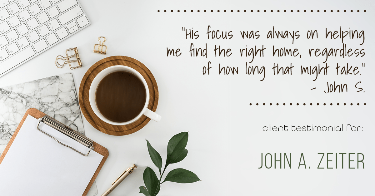 Testimonial for real estate agent John Zeiter in , : "His focus was always on helping me find the right home, regardless of how long that might take." - John S.