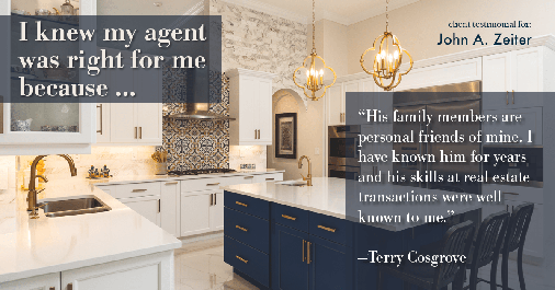 Testimonial for real estate agent John Zeiter in Greenbrae, CA: Right Agent: "His family members are personal friends of mine. I have known him for years and his skills at real estate transactions were well known to me." - Terry Cosgrove