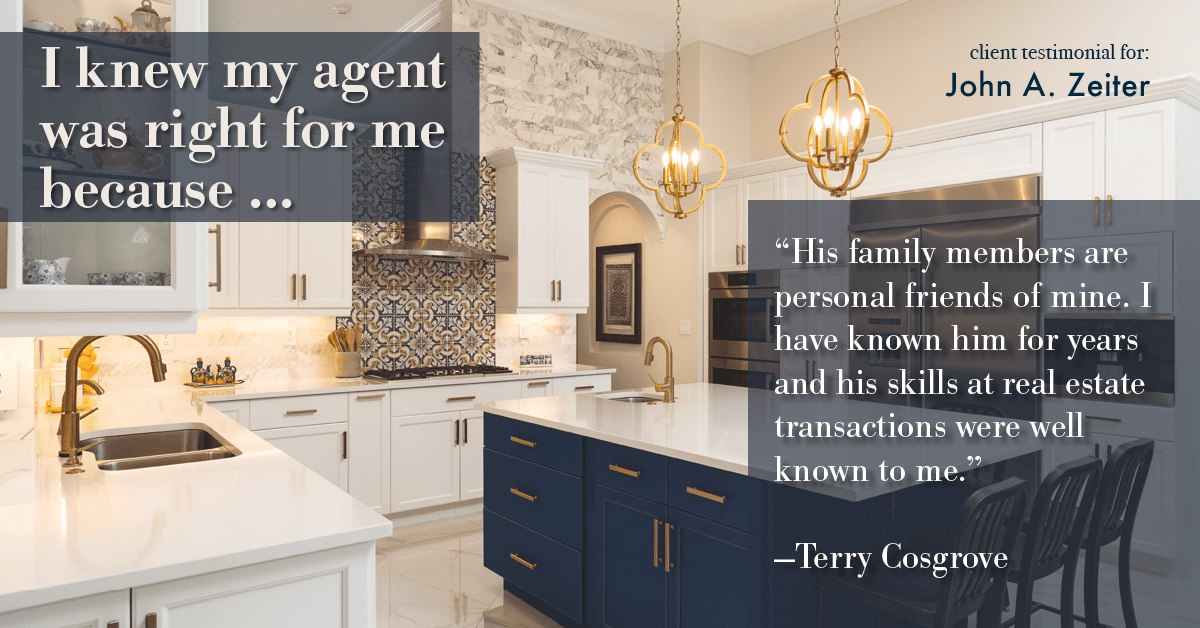 Testimonial for real estate agent John Zeiter in , : Right Agent: "His family members are personal friends of mine. I have known him for years and his skills at real estate transactions were well known to me." - Terry Cosgrove