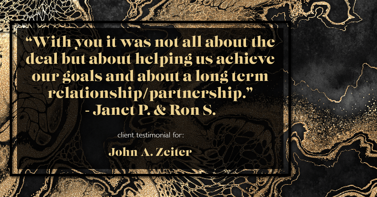 Testimonial for real estate agent John Zeiter in , : "With you it was not all about the deal but about helping us achieve our goals and about a long term relationship/partnership." - Janet P. & Ron S.