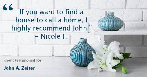 Testimonial for real estate agent John Zeiter in , : "If you want to find a house to call a home, I highly recommend John!" - Nicole F.