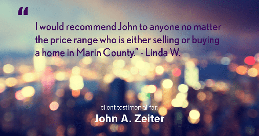 Testimonial for real estate agent John Zeiter in , : "I would recommend John to anyone no matter the price range who is either selling or buying a home in Marin County." - Linda W.