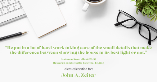 Testimonial for real estate agent John Zeiter in , : "He put in a lot of hard work taking care of the small details that make the difference between showing the house in its best light or not."