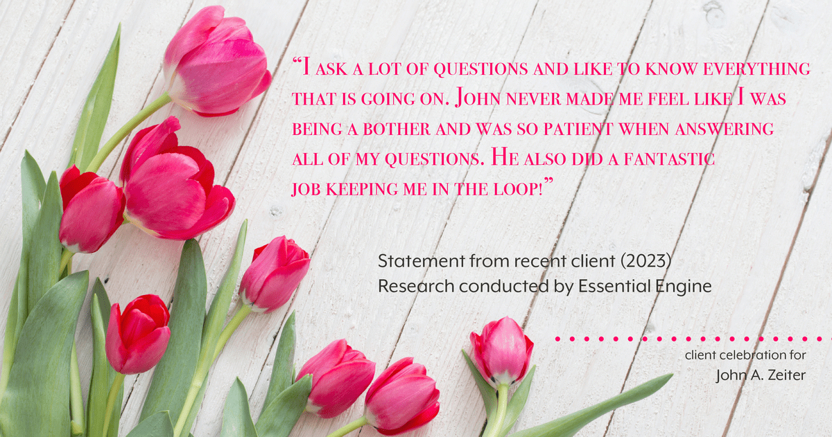 Testimonial for real estate agent John Zeiter in , : "I ask a lot of questions and like to know everything that is going on. John never made me feel like I was being a bother and was so patient when answering all of my questions. He also did a fantastic job keeping me in the loop!"