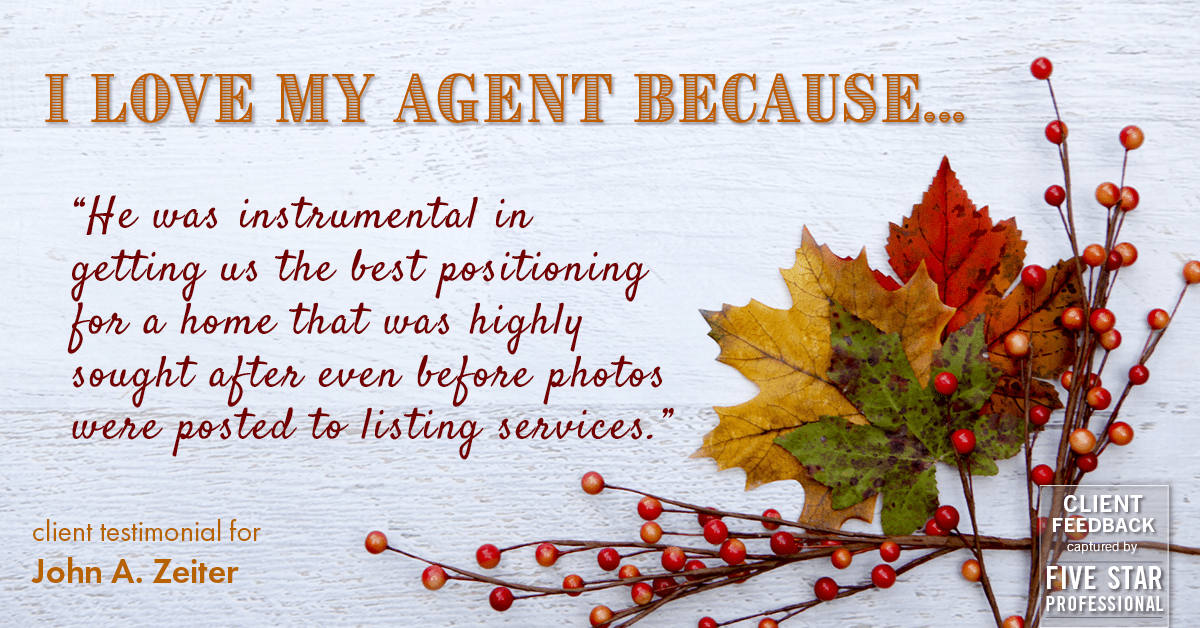 Testimonial for real estate agent John Zeiter in , : Love My Agent: "He was instrumental in getting us the best positioning for a home that was highly sought after even before photos were posted to listing services."