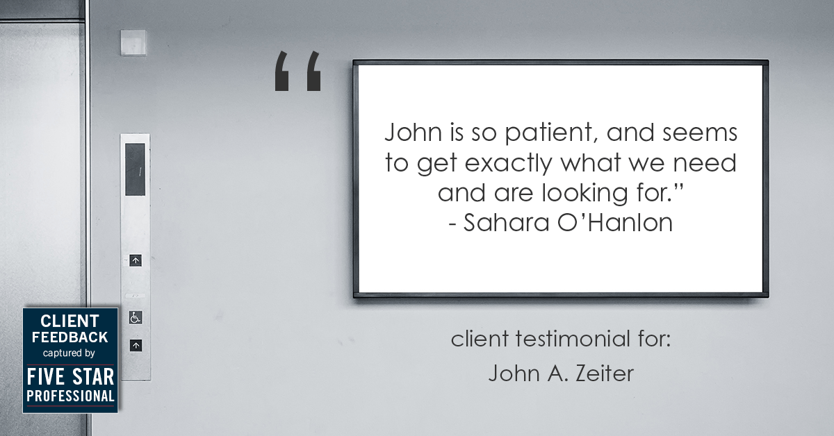 Testimonial for real estate agent John Zeiter in , : "John is so patient, and seems to get exactly what we need and are looking for." - Sahara O'Hanlon