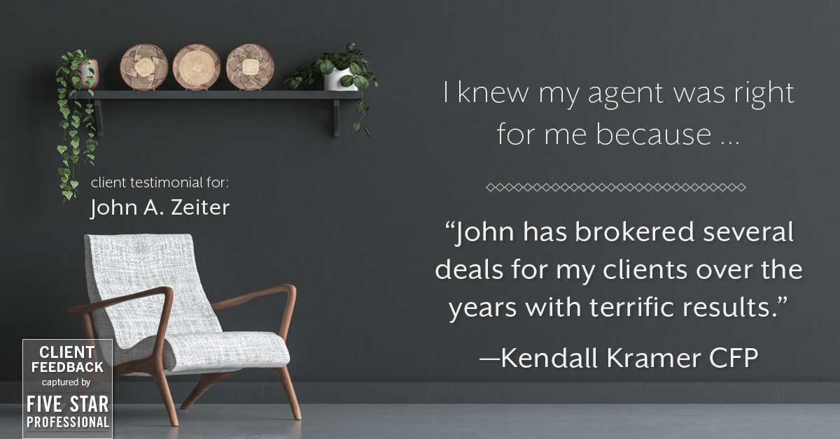 Testimonial for real estate agent John Zeiter in , : Right Agent: "John has brokered several deals for my clients over the years with terrific results." - Kendall Kramer CFP