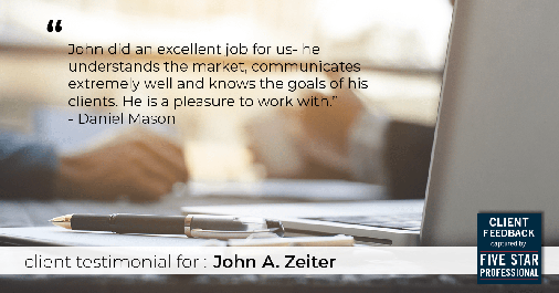Testimonial for real estate agent John Zeiter in , : "John did an excellent job for us- he understands the market, communicates extremely well and knows the goals of his clients. He is a pleasure to work with." - Daniel Mason