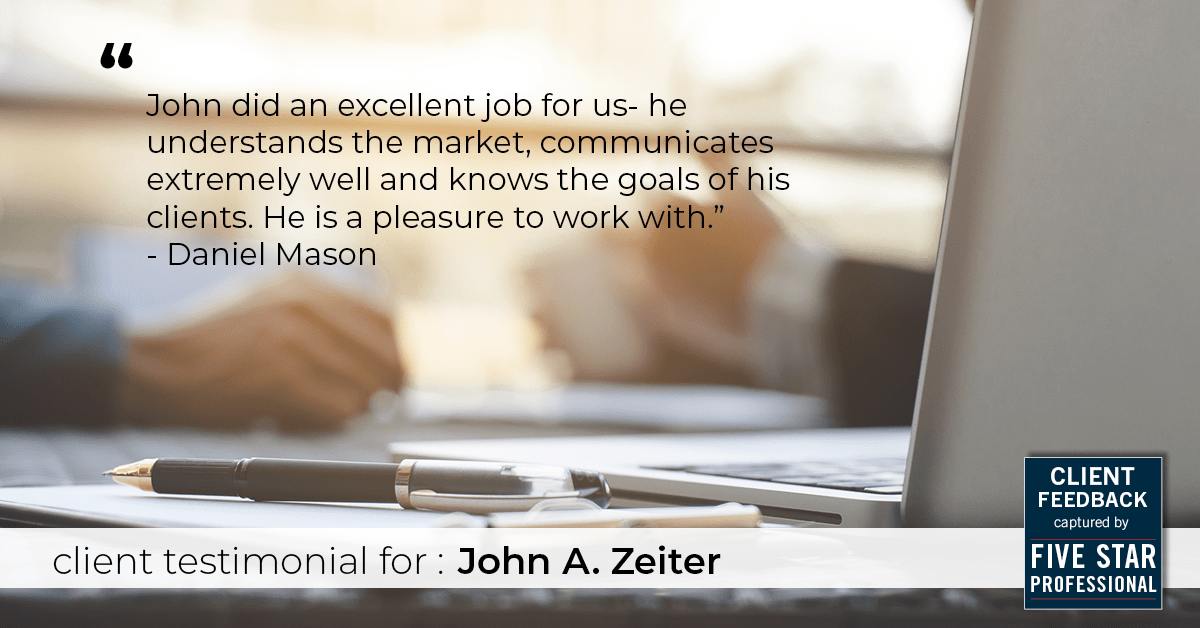 Testimonial for real estate agent John Zeiter in , : "John did an excellent job for us- he understands the market, communicates extremely well and knows the goals of his clients. He is a pleasure to work with." - Daniel Mason