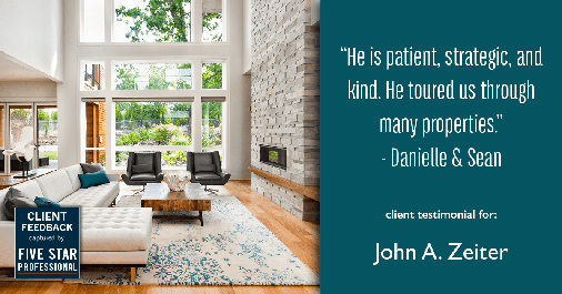 Testimonial for real estate agent John Zeiter in , : "He is patient, strategic, and kind. He toured us through many properties." - Danielle & Sean