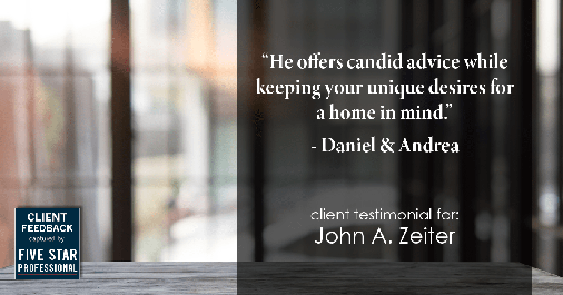 Testimonial for real estate agent John Zeiter in , : "He offers candid advice while keeping your unique desires for a home in mind." - Daniel & Andrea
