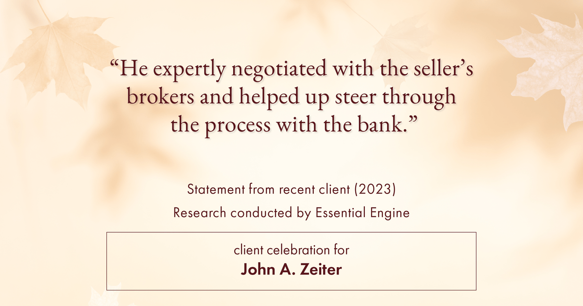 Testimonial for real estate agent John Zeiter in , : "He expertly negotiated with the seller's brokers and helped up steer through the process with the bank."