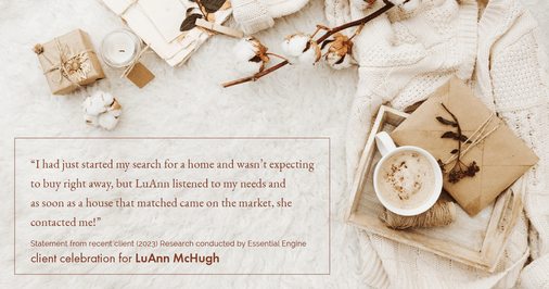 Testimonial for real estate agent LuAnn McHugh with McHugh Realty Services in Coatesville, PA: "I had just started my search for a home and wasn't expecting to buy right away, but LuAnn listened to my needs and as soon as a house that matched came on the market, she contacted me!"
