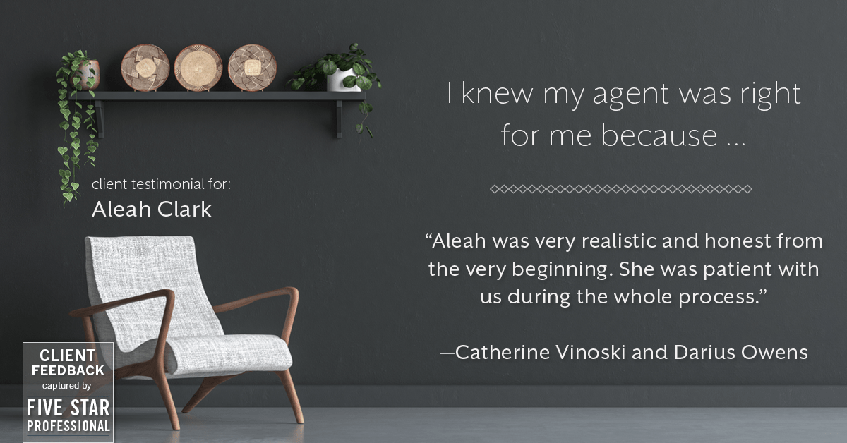 Testimonial for real estate agent Aleah Clark in , : Right Agent: "Aleah was very realistic and honest from the very beginning. She was patient with us during the whole process." - Catherine Vinoski and Darius Owens