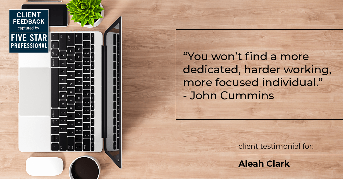 Testimonial for real estate agent Aleah Clark in , : "You won't find a more dedicated, harder working, more focused individual." - John Cummins