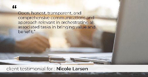 Testimonial for real estate agent Nicole Larsen in Burien, WA: "Open, honest, transparent, and comprehensive communications and approach relevant in orchestrating all associated tasks in bringing value and benefit."