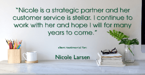 Testimonial for real estate agent Nicole Larsen in Burien, WA: "Nicole is a strategic partner and her customer service is stellar. I continue to work with her and hope I will for many years to come."