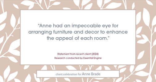 Testimonial for real estate agent Anne Brade in , : "Anne had an impeccable eye for arranging furniture and decor to enhance the appeal of each room."