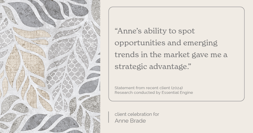 Testimonial for real estate agent Anne Brade in , : "Anne's ability to spot opportunities and emerging trends in the market gave me a strategic advantage."