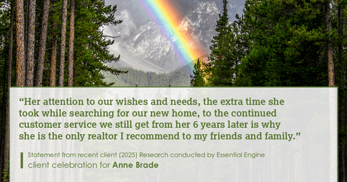 Testimonial for real estate agent Anne Brade in , : “Her attention to our wishes and needs, the extra time she took while searching for our new home, to the continued customer service we still get from her 6 years later is why she is the only realtor I recommend to my friends and family.”