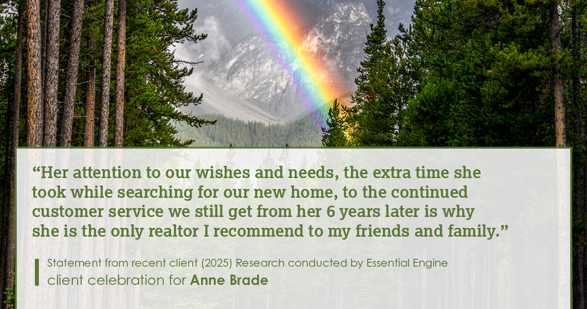 Testimonial for real estate agent Anne Brade in , : “Her attention to our wishes and needs, the extra time she took while searching for our new home, to the continued customer service we still get from her 6 years later is why she is the only realtor I recommend to my friends and family.”
