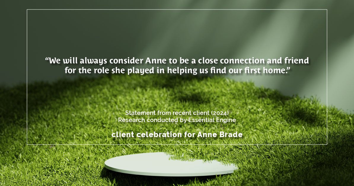 Testimonial for real estate agent Anne Brade in , : "We will always consider Anne to be a close connection and friend for the role she played in helping us find our first home."