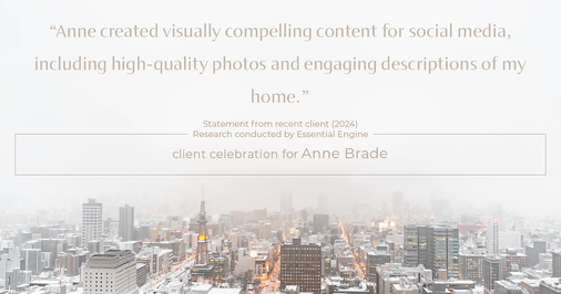 Testimonial for real estate agent Anne Brade in , : "Anne created visually compelling content for social media, including high-quality photos and engaging descriptions of my home."