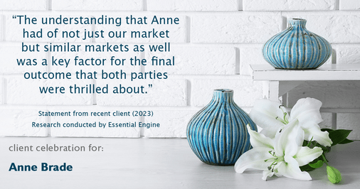 Testimonial for real estate agent Anne Brade in , : "The understanding that Anne had of not just our market but similar markets as well was a key factor for the final outcome that both parties were thrilled about."