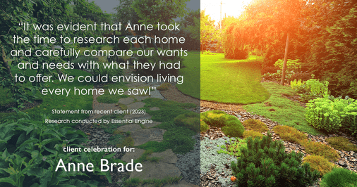 Testimonial for real estate agent Anne Brade in , : "It was evident that Anne took the time to research each home and carefully compare our wants and needs with what they had to offer. We could envision living every home we saw!"
