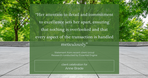 Testimonial for real estate agent Anne Brade in , : "Her attention to detail and commitment to excellence sets her apart, ensuring that nothing is overlooked and that every aspect of the transaction is handled meticulously."