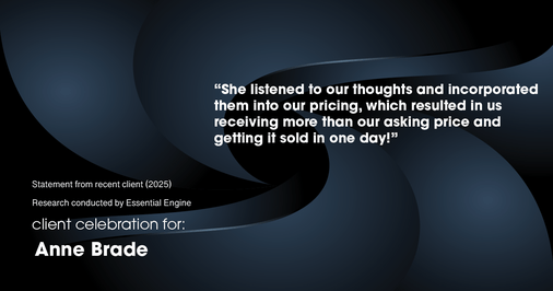 Testimonial for real estate agent Anne Brade in , : “She listened to our thoughts and incorporated them into our pricing, which resulted in us receiving more than our asking price and getting it sold in one day!”