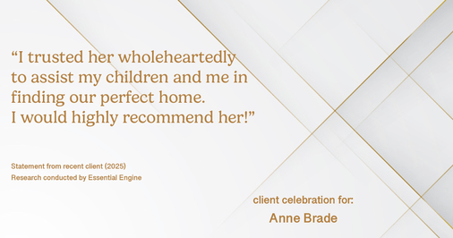 Testimonial for real estate agent Anne Brade in , : “I trusted her wholeheartedly to assist my children and me in finding our perfect home. I would highly recommend her!”
