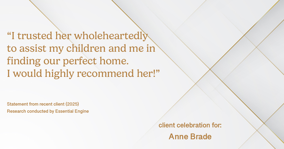 Testimonial for real estate agent Anne Brade in , : “I trusted her wholeheartedly to assist my children and me in finding our perfect home. I would highly recommend her!”