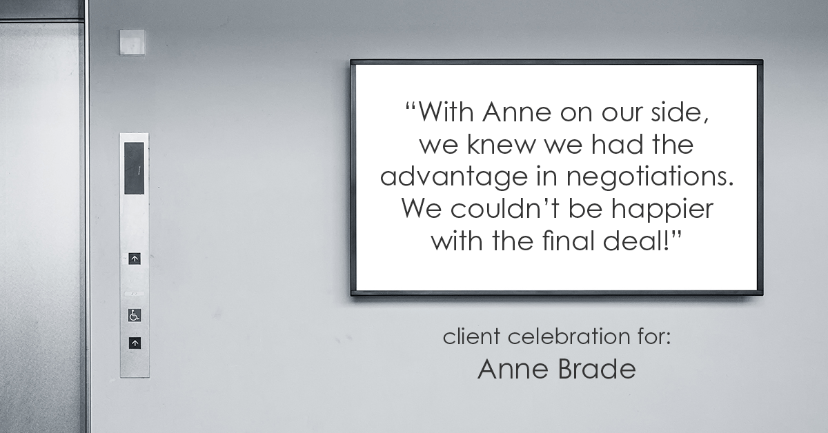 Testimonial for real estate agent Anne Brade in , : "With Anne on our side, we knew we had the advantage in negotiations. We couldn't be happier with the final deal!"