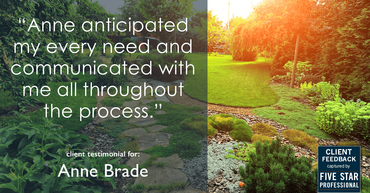 Testimonial for real estate agent Anne Brade in , : "Anne anticipated my every need and communicated with me all throughout the process."