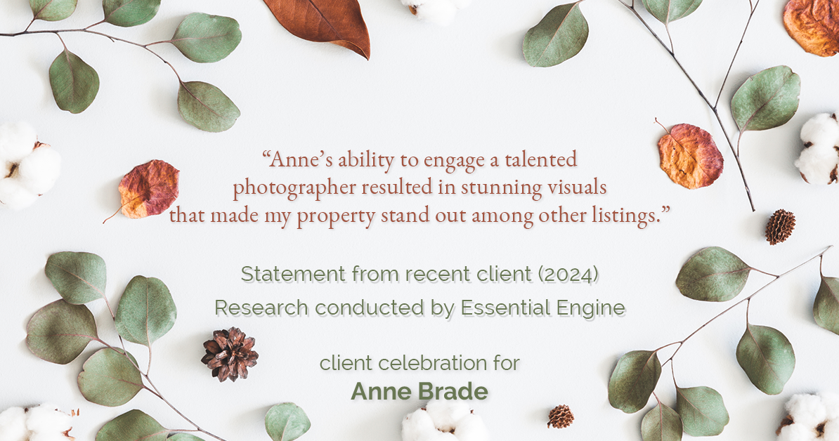 Testimonial for real estate agent Anne Brade in , : "Anne's ability to engage a talented photographer resulted in stunning visuals that made my property stand out among other listings."