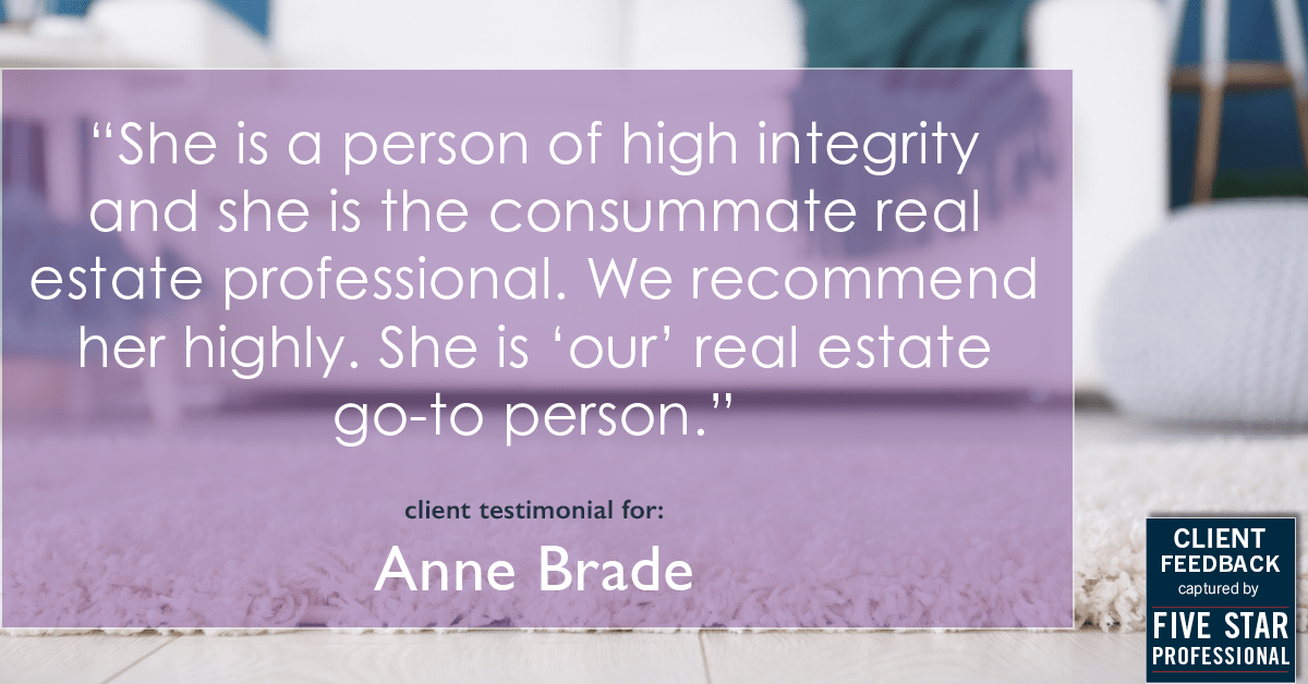 Testimonial for real estate agent Anne Brade in , : "She is a person of high integrity and she is the consummate real estate professional. We recommend her highly. She is 'our' real estate go-to person."
