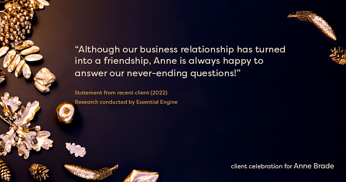 Testimonial for real estate agent Anne Brade in , : "Although our business relationship has turned into a friendship, Anne is always happy to answer our never-ending questions!"