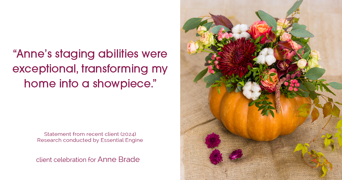 Testimonial for real estate agent Anne Brade in , : "Anne's staging abilities were exceptional, transforming my home into a showpiece."