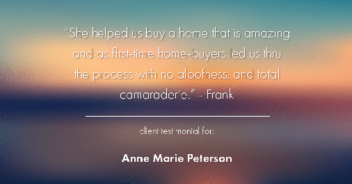 Testimonial for real estate agent Anne Marie Peterson with Compass in Seattle, WA: "She helped us buy a home that is amazing and as first-time home-buyers led us thru the process with no aloofness, and total camaraderie." - Frank