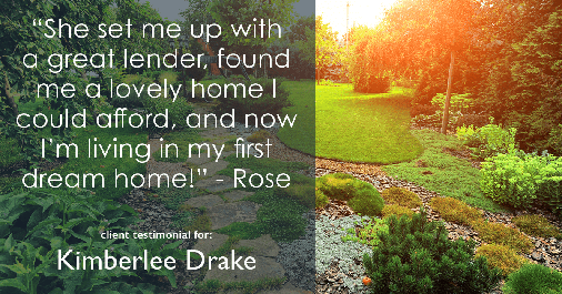 Testimonial for real estate agent Kimberlee Drake with COMPASS Real Estate in Newport Beach, CA: "She set me up with a great lender, found me a lovely home I could afford, and now I’m living in my first dream home!" - Rose