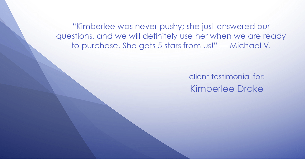 Testimonial for real estate agent Kimberlee Drake with COMPASS Real Estate in Newport Beach, CA: "Kimberlee was never pushy; she just answered our questions, and we will definitely use her when we are ready to purchase. She gets 5 stars from us!" - Michael V.