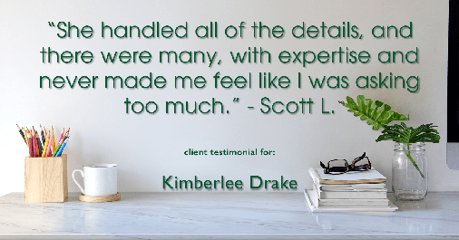 Testimonial for real estate agent Kimberlee Drake with COMPASS Real Estate in Newport Beach, CA: "She handled all of the details, and there were many, with expertise and never made me feel like I was asking too much." - Scott L.