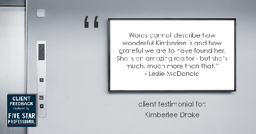 Testimonial for real estate agent Kimberlee Drake with COMPASS Real Estate in Newport Beach, CA: "Words cannot describe how wonderful Kimberlee is and how grateful we are to have found her. She is an amazing realtor - but she's much, much more than that." - Leslie McDonald