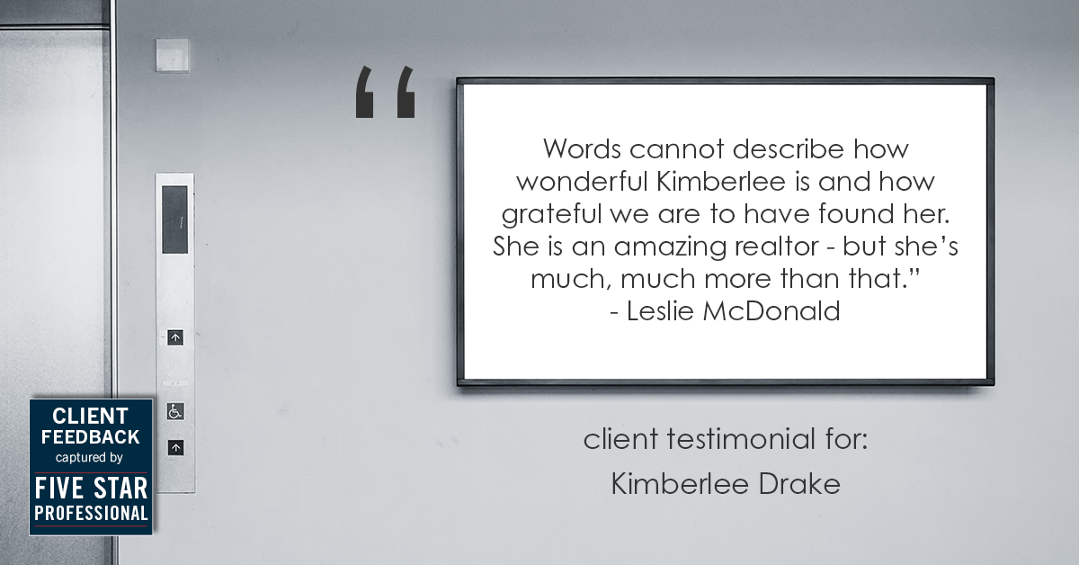 Testimonial for real estate agent Kimberlee Drake with COMPASS Real Estate in Newport Beach, CA: "Words cannot describe how wonderful Kimberlee is and how grateful we are to have found her. She is an amazing realtor - but she's much, much more than that." - Leslie McDonald